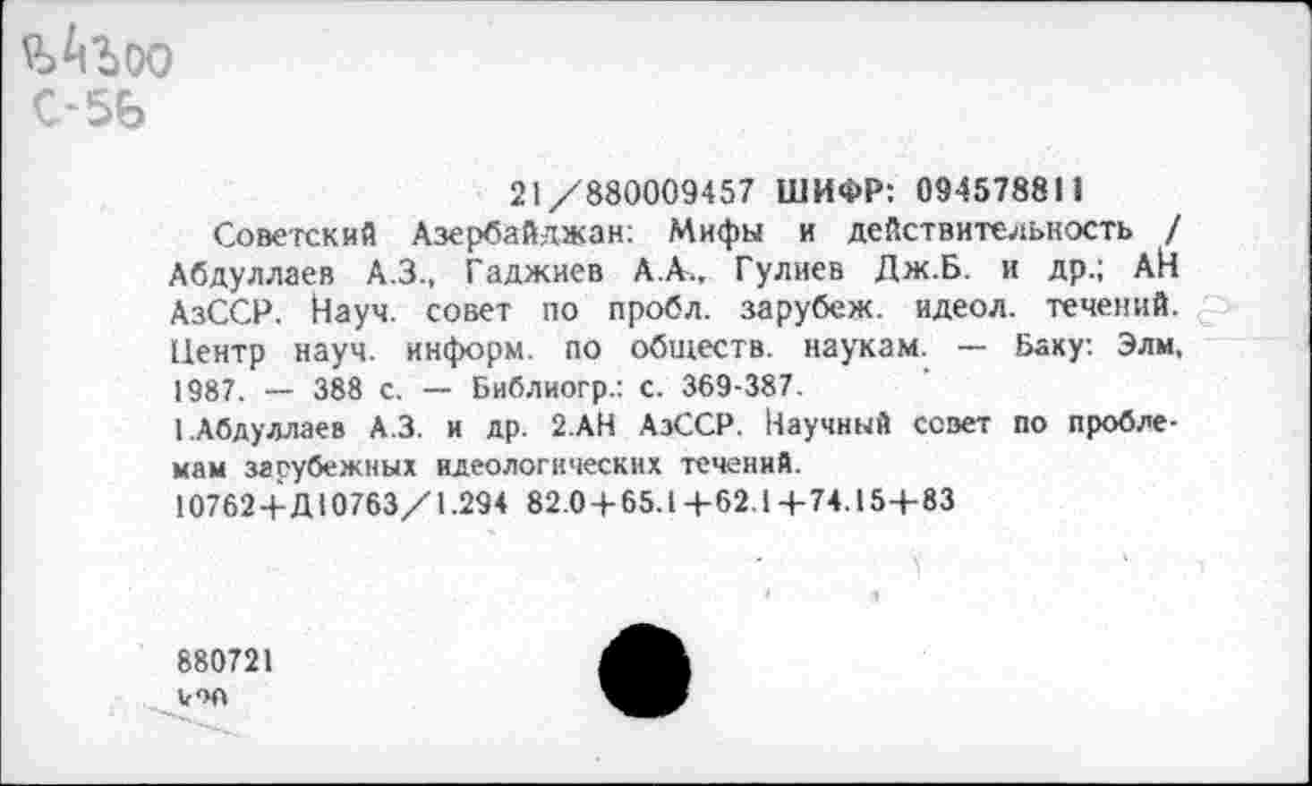 ﻿ъАъоо С-5Ь
21/880009457 ШИФР: 094578811
Советский Азербайджан: Мифы и действительность / Абдуллаев А.З., Гаджиев А.А., Гулиев Дж.Б. и др.; АН АзССР. Йауч. совет по пробл. зарубеж. идеол. течений. Центр науч, информ, по обществ, наукам. — Баку. Элм, 1987. — 388 с. — Библиогр.: с. 369-387.
I.Абдуллаев А.З. и др. 2.АН АзССР. Научный совет по проблемам зарубежных идеологических течений.
107624-Д10763/1.294 82.04-65.1 +62.Ц-74.15+83
880721 юл